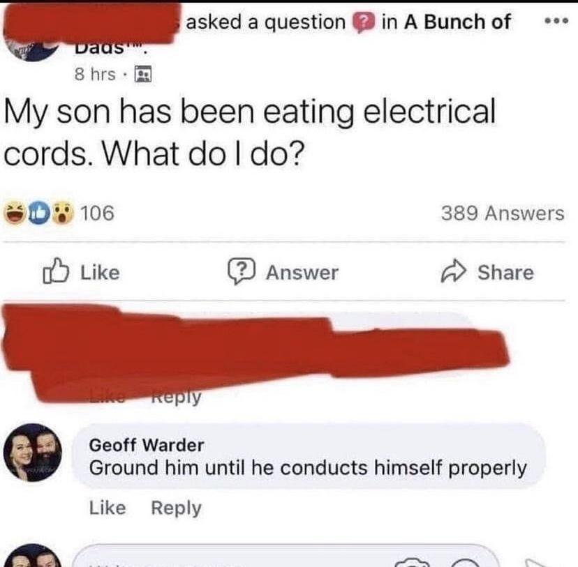 asked a question in A Bunch of 8 hrs My son has been eating electrical cords What do do D 106 389 Answers o Like Answer Share Geoff Warder Ground him until he conducts himself properly Like Reply