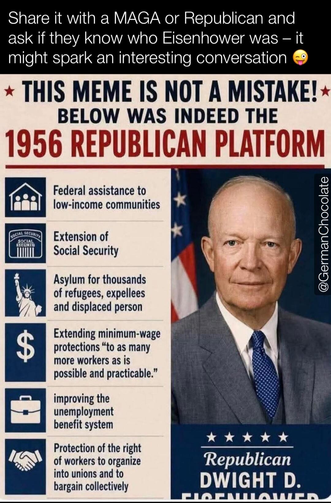 Share it with a MAGA or Republican and ask if they know who Eisenhower was – it might spark an interesting conversation. THIS MEME IS NOT A MISTAKE! BELOW WAS INDEED THE 1956 REPUBLICAN PLATFORM. Federal assistance to low-income communities. Extension of Social Security. Asylum for thousands of refugees, expellees and displaced person. Extending mi