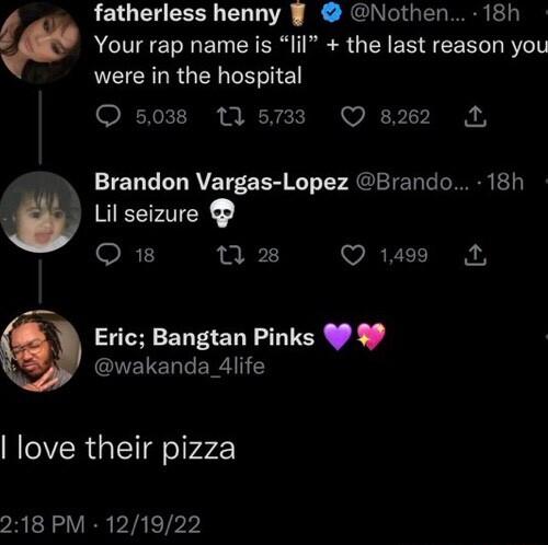 fatherless henny Nothen 18h p Your rap name is lil the last reason you LECRLRGER PR IE O 5038 M 5733 Q s22 3 Brandon Vargas Lopez Brando 18h w Lil seizure R 2 1 28 Q 1499 Eric Bangtan Pinks 90 0 ENELETT AT love their pizza yRERLVER VIS ETPY