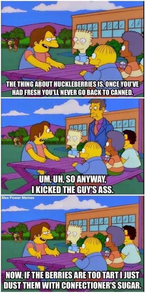 THE THING ABOUT HUCKLEBERRIES 1S ONCE YOUVE HAD FRESH YOULL NEVER GO BACK T0 CANNED UM UH SO ANYWAY 1KICKED THE GUYS ASS e NOW IF THE BERRIES ARE TOO TART I JUST DUST THEM WITH CONFECTIONERS SUGAR