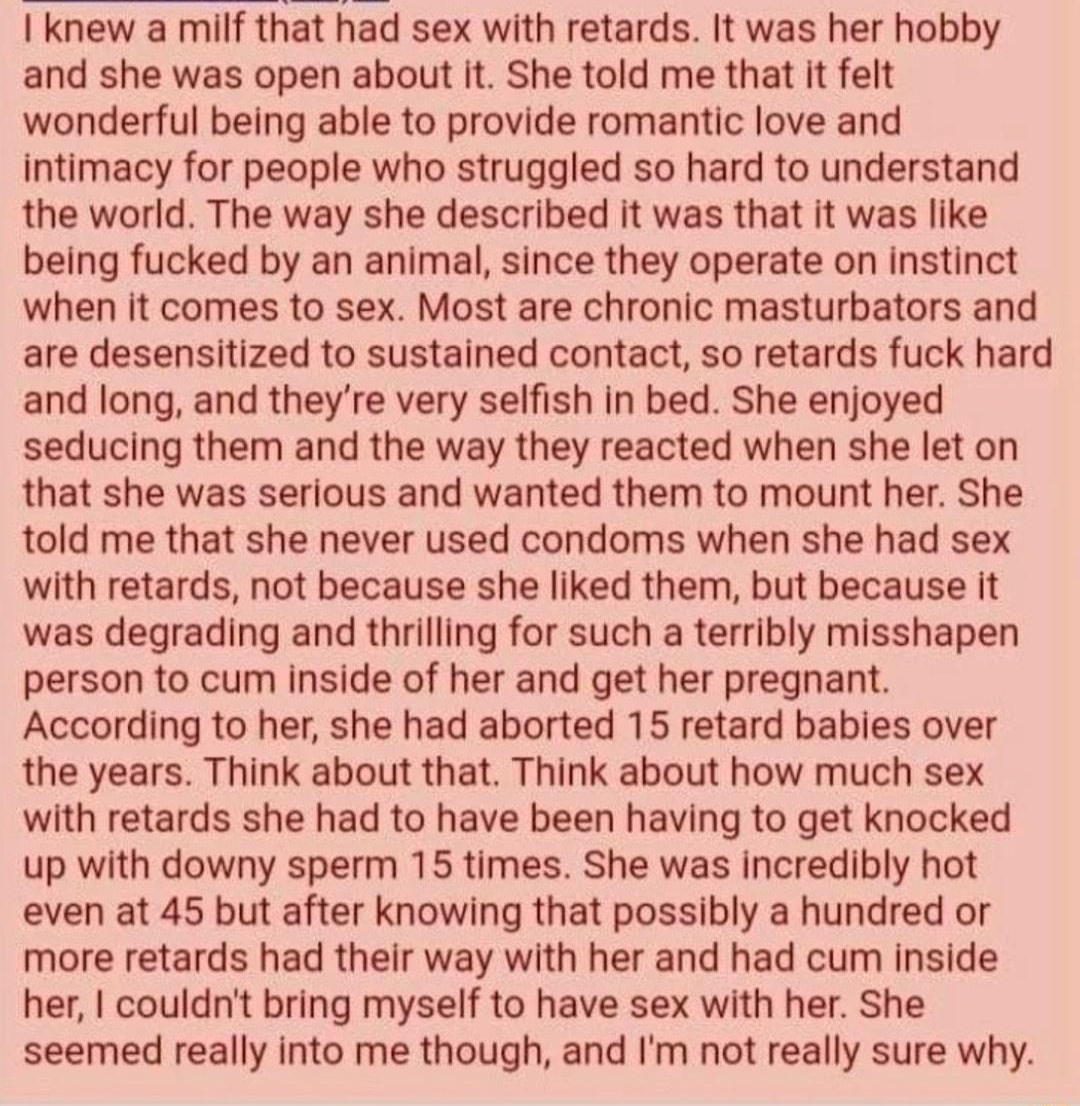 2361650213 OP I knew a milf that had sex with retards It was her hobby and she was open about it She told me that it felt wonderful being able to provide romantic love and intimacy for people who struggled so hard to understand the world The way she described it was that it was like being fucked by an animal since they operate on instinct when it comes to sex Most are chronic masturbators and are 