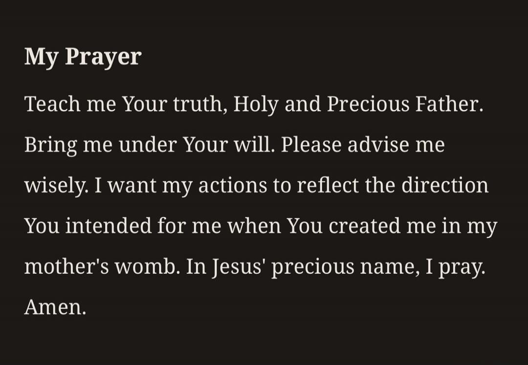 My Prayer Teach me Your truth, Holy and Precious Father. Bring me under Your will. Please advise me wisely. I want my actions to reflect the direction You intended for me when You created me in my mother's womb. In Jesus' precious name, I pray. Amen.