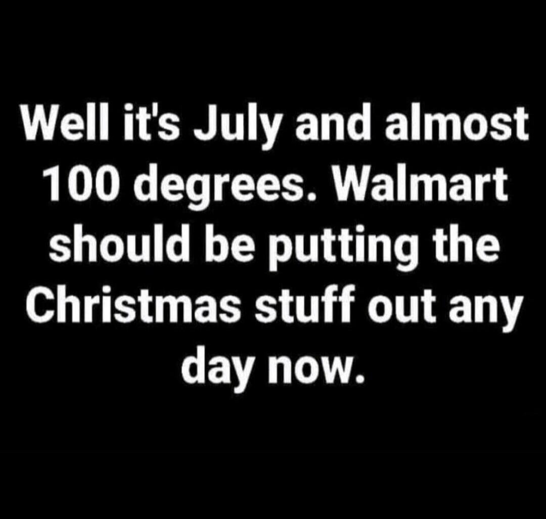 Well it's July and almost 100 degrees. Walmart should be putting the Christmas stuff out any day now.