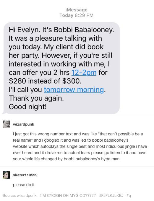 iMessag Today Hi Evelyn Its Bobbi Babalooney It was a pleasure talking with you today My client did book her party However if youre still interested in working with me can offer you 2 hrs 12 2pm for 280 instead of 300 Ill call you tomorrow morning Thank you again Good night T3 wizarapur 1just got this wrong number text and was like that cant possile be a real name and googled it and was led to bob