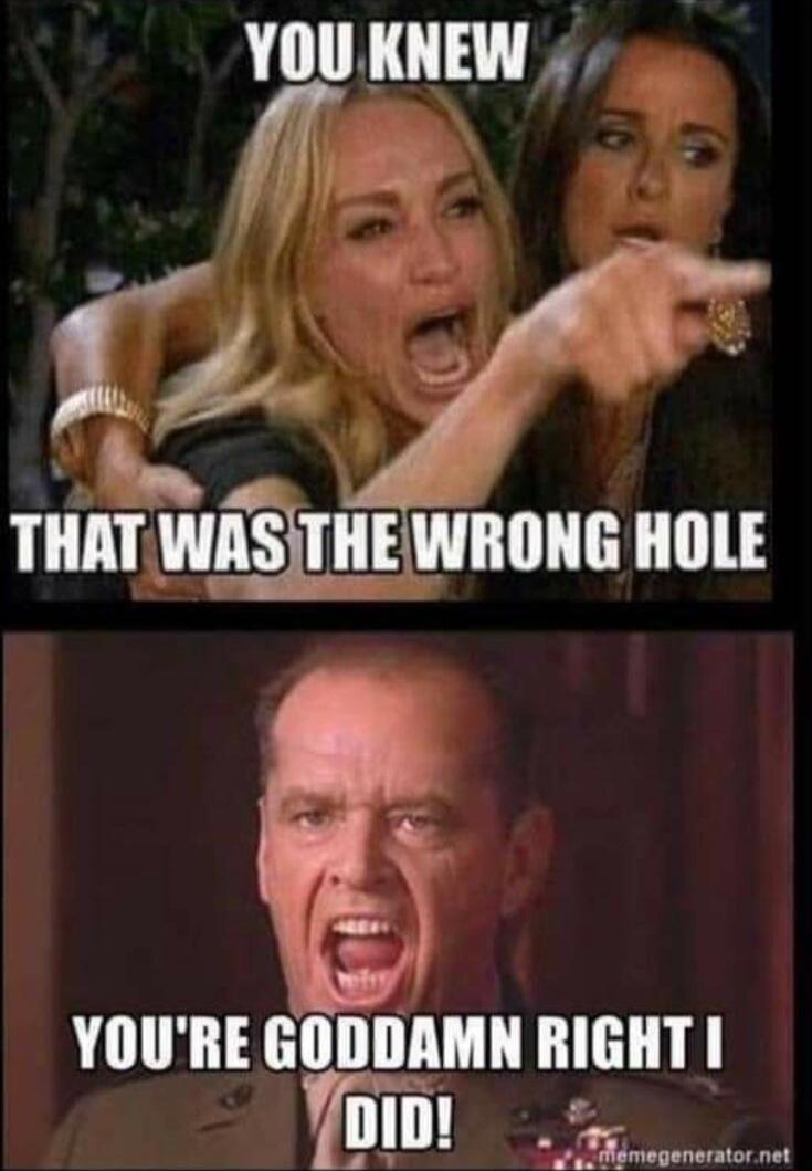 YOU KNEW THAT WAS THE WRONG HOLE YOU'RE GODDAMN RIGHT I DID!