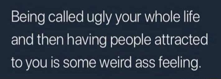 Being called ugly your whole life and then having people attracted to you is some weird ass feeling