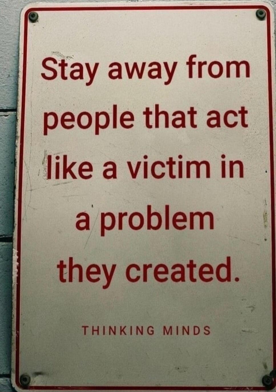 Stay away from people that act like a victim in a problem they created. THINKING MINDS