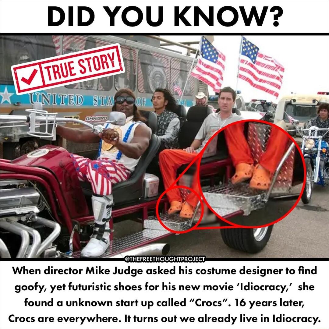 DID YOU KNOW e costume designer to find goofy yet futuristic shoes for his new movie Idiocracy she found a unknown start up called Croes 16 years later Crocs are everywhere It turns out we already live in Idiocracy