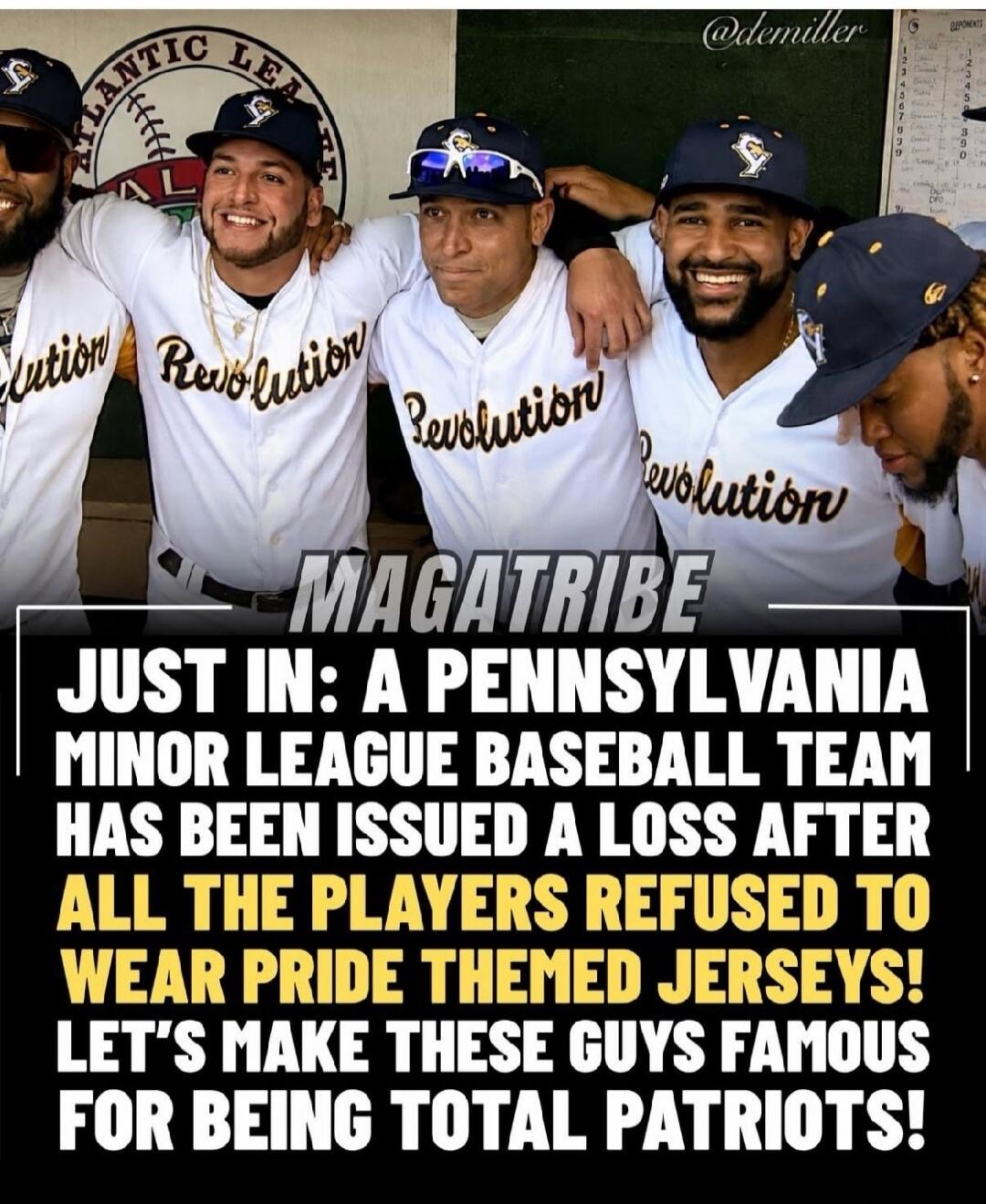 ATLANTIC LEAGUE Revolution @demiller MAGATRIBE JUST IN: A PENNSYLVANIA MINOR LEAGUE BASEBALL TEAM HAS BEEN ISSUED A LOSS AFTER ALL THE PLAYERS REFUSED TO WEAR PRIDE THEMED JERSEYS! LET'S MAKE THESE GUYS FAMOUS FOR BEING TOTAL PATRIOTS!