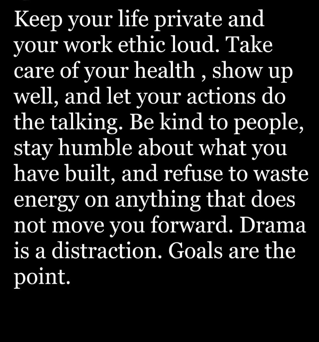 Keep your life private and your work ethic loud. Take care of your health, show up well, and let your actions do the talking. Be kind to people, stay humble about what you have built, and refuse to waste energy on anything that does not move you forward. Drama is a distraction. Goals are the point.