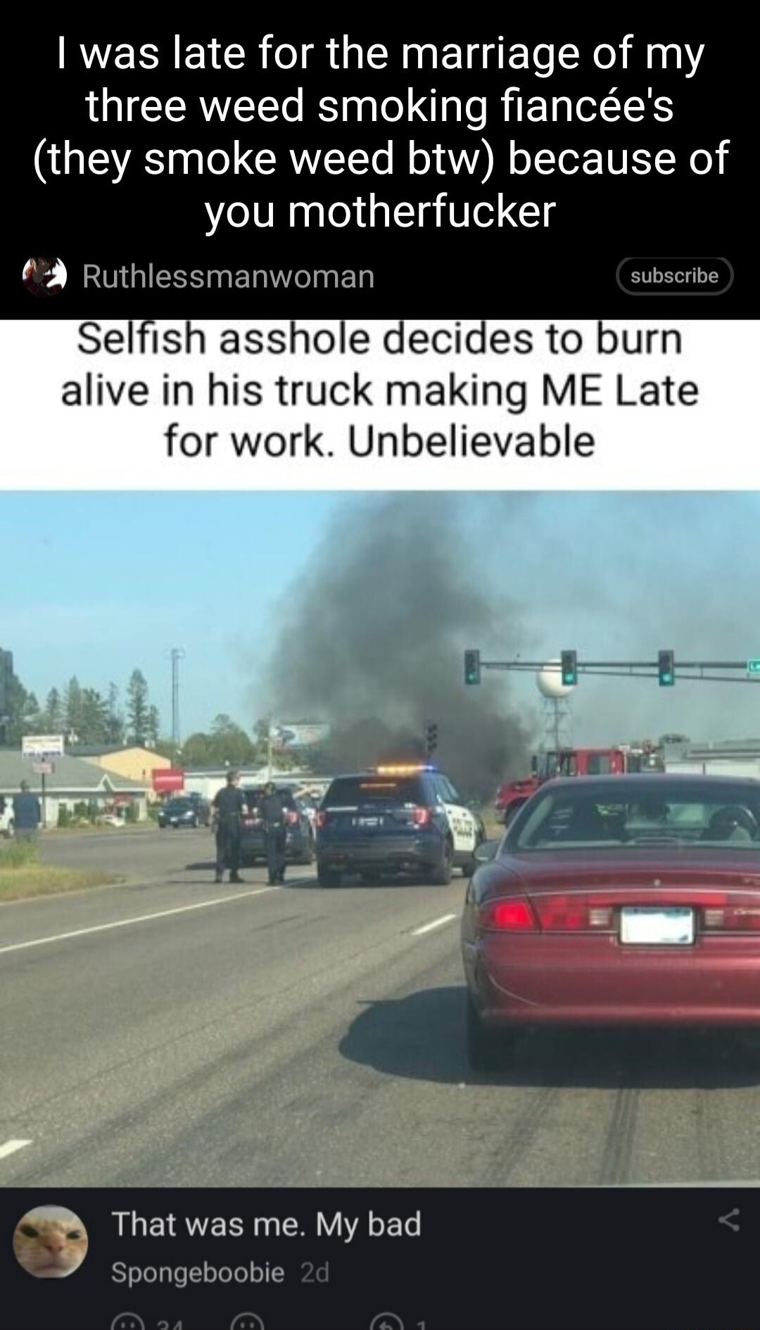 was late for the marriage of my three weed smoking fiances they smoke weed btw because of you motherfucker 3 Ruthlessmanwoman Selfish asshole decides to burn alive in his truck making ME Late for work Unbelievable That was me My bad Spongeboobie