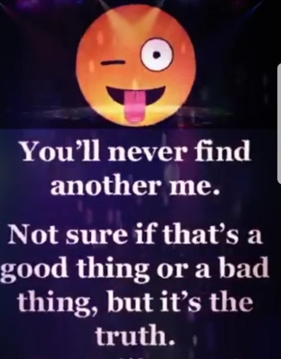 You'll never find another me. Not sure if that's a good thing or a bad thing, but it's the truth.