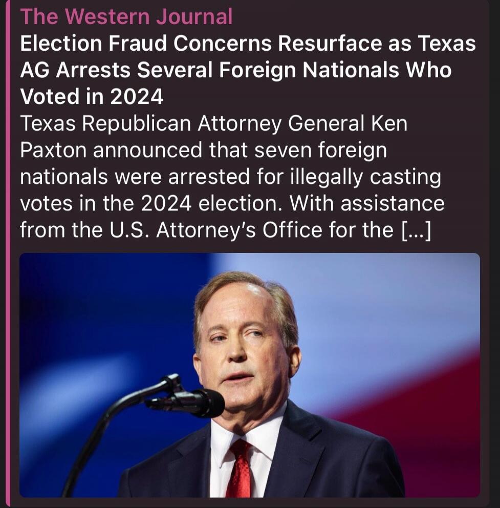 The Western Journal. Election Fraud Concerns Resurface as Texas AG Arrests Several Foreign Nationals Who Voted in 2024. Texas Republican Attorney General Ken Paxton announced that seven foreign nationals were arrested for illegally casting votes in the 2024 election. With assistance from the U.S. Attorney's Office for the [...]