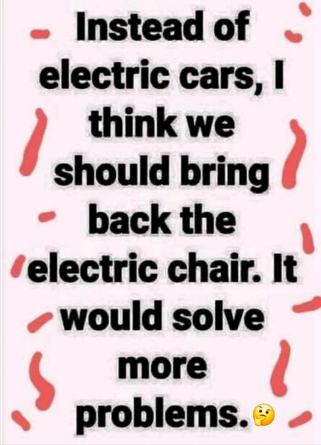 Instead of electric cars, I think we should bring back the electric chair. It would solve more problems.
