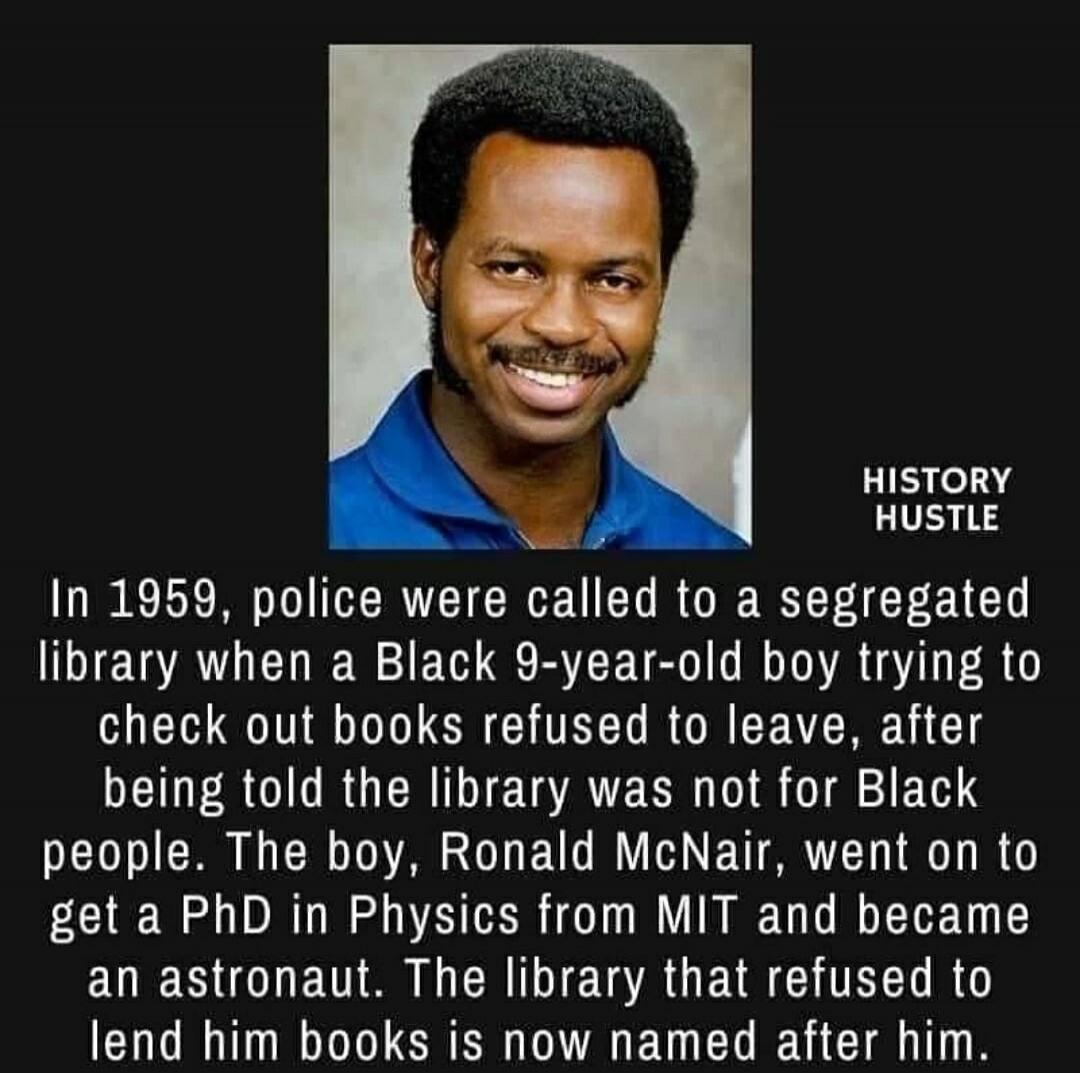 HISTORY HUSTLE In 1959, police were called to a segregated library when a Black 9-year-old boy trying to check out books refused to leave, after being told the library was not for Black people. The boy, Ronald McNair, went on to get a PhD in Physics from MIT and became an astronaut. The library that refused to lend him books is now named after him.