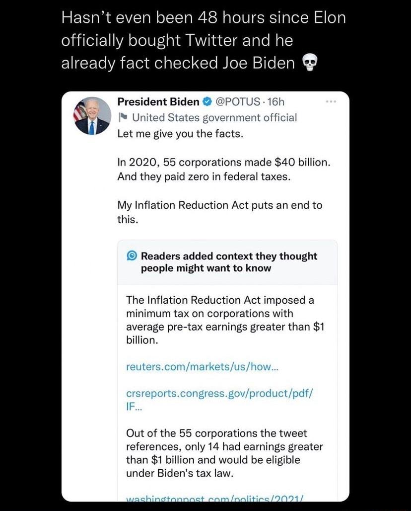 Hasnt even been 48 hours since Elon officially bought Twitter and he already fact checked Joe Biden President Biden Let me give you the facts 1n 2020 55 corporations made 40 billon And they paid zero in federal taxes My Inflation Reduction Act puts an end to this Readers added context they thought people might want to know The Inflation Reduction Act imposed minimum tax on corporations with averag