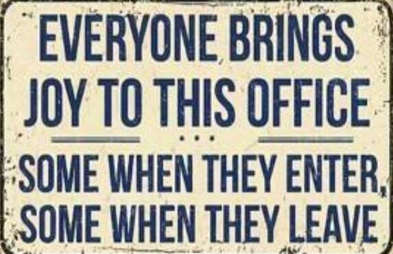 EVERYONE BRINGS JOY TO THIS OFFICE SOME WHEN THEY ENTER, SOME WHEN THEY LEAVE
