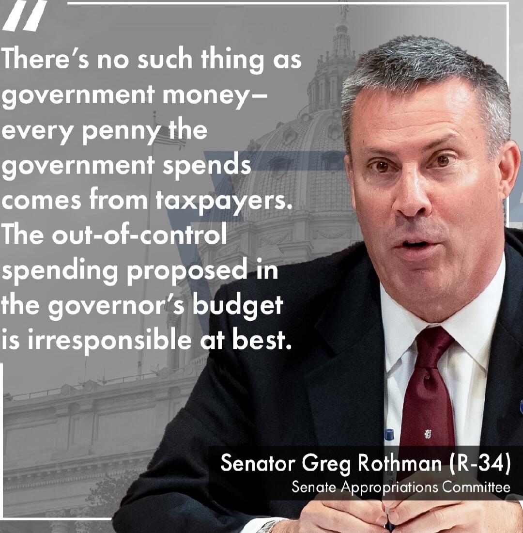 There's no such thing as government money— every penny the government spends comes from taxpayers. The out-of-control spending proposed in the governor's budget is irresponsible at best. Sen ator Greg Rothman (R-34) Senate Appropriations Committee