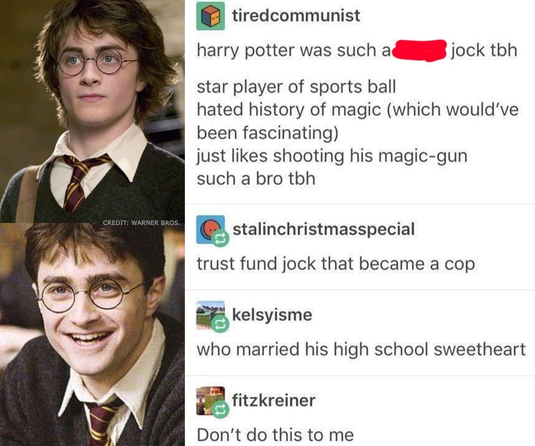 tiredcommunist harry potter was such ai jock tbh star player of sports ball hated history of magic which wouldve been fascinating just likes shooting his magic gun such a bro thh statinchristmasspecial trust fund jock that became a cop B Kelsyisme who married his high school sweetheart BB ritzkreiner Dont do this to me