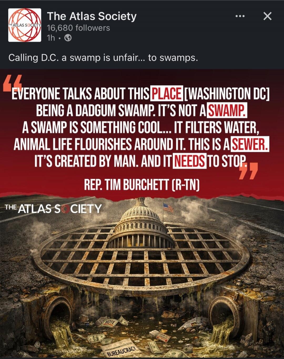 Calling D.C. a swamp is unfair... to swamps. EVERYONE TALKS ABOUT THIS PLACE [WASHINGTON DC] BEING A DADGUM SWAMP. IT'S NOT A SWAMP. A SWAMP IS SOMETHING COOL... IT FILTERS WATER, ANIMAL LIFE FLOURISHES AROUND IT. THIS IS A SEWER. IT'S CREATED BY MAN. AND IT NEEDS TO STOP. REP. TIM BURCHETT (R-TN). VOTE. BUREAUCRACY.