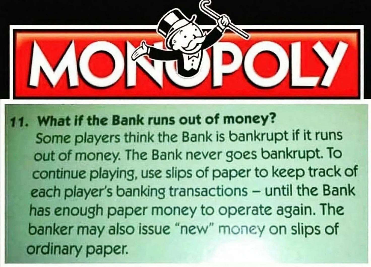 What if the Bank runs out of money Some players think the Bank is bankrupt if it runs out of money The Bank never goes bankrupt To continue playing use slips of paper to keep track of 5 each players banking transactions until the Bank banker may also issue new money on slips of