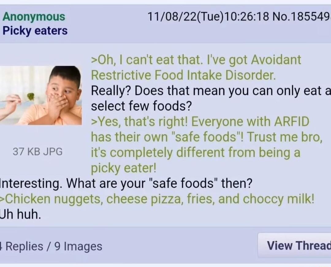 Anonymous 110822Tue102618 No185549 Picky eaters 0h cant eat that Ive got Avoidant Restrictive Food Intake Disorder Really Does that mean you can only eat a j 5 select few foods Yes thats right Everyone with ARFID has their own safe foods Trust me bro 37 KB JPG its completely different from being a picky eater nteresting What are your safe foods then Chicken nuggets cheese pizza fries and choccy mi