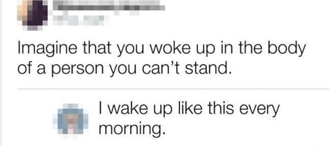 Imagine that you woke up in the body of a person you cant stand wake up like this every morning