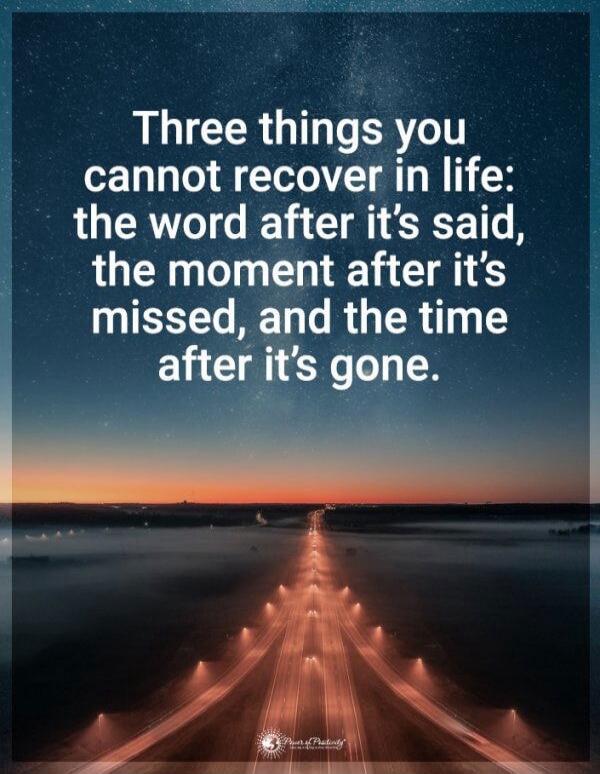 Three things you cannot recover in life: the word after it’s said, the moment after it’s missed, and the time after it’s gone.