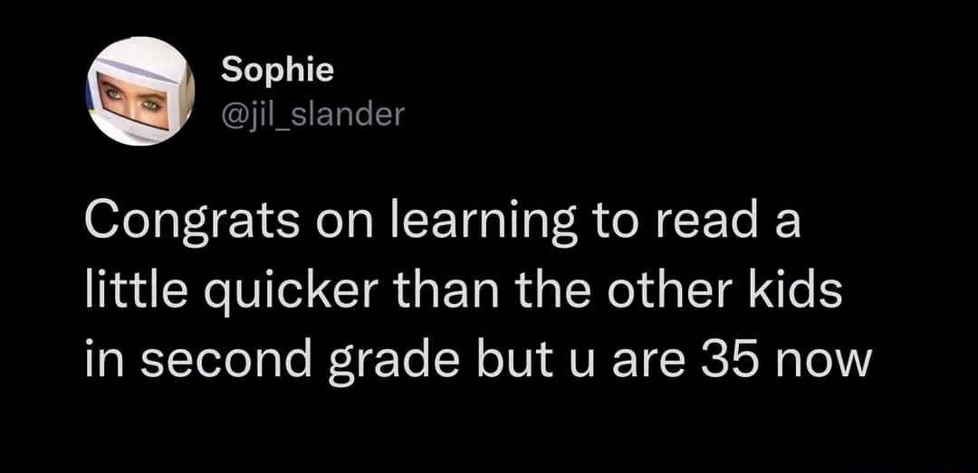 Sophie jil_slander Congrats on learning to read a little quicker than the other kids in second grade but u are 35 now