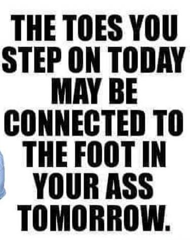 THE TOES YOU STEP ON TODAY MAY BE CONNECTED TO THE FOOT IN YOUR ASS TOMORROW.