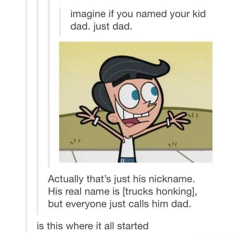 imagine if you named your kid dad just dad Actually thats just his nickname His real name is trucks honking but everyone just calls him dad is this where it all started