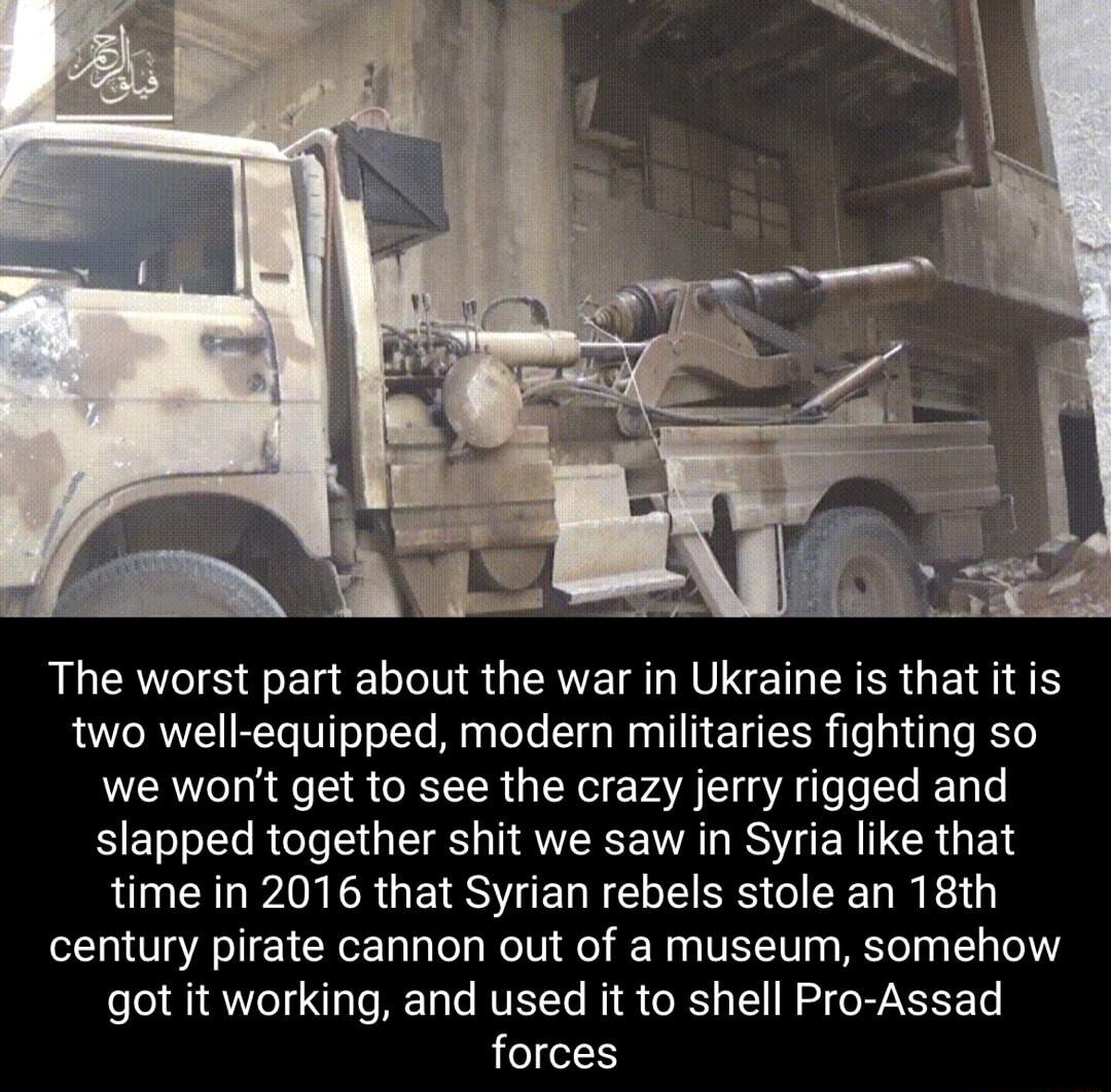 The worst part about the war in Ukraine is that it is two well equipped modern militaries fighting so we wont get to see the crazy jerry rigged and slapped together shit we saw in Syria like that time in 2016 that Syrian rebels stole an 18th century pirate cannon out of a museum somehow got it working and used it to shell Pro Assad forces