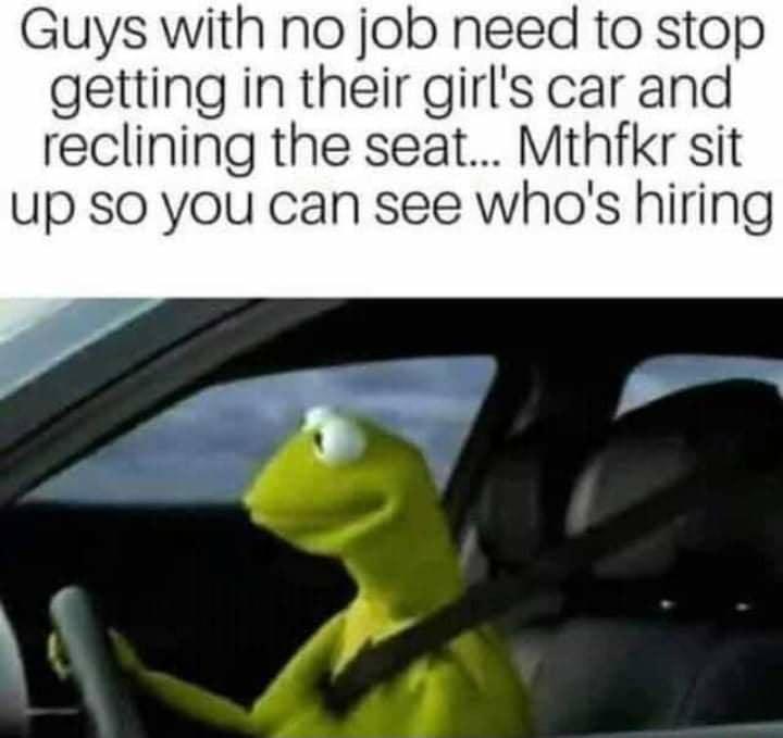 Guys with no job need to stop getting in their girls car and reclining the seat Mthfkr sit up SO you can see whas hiring