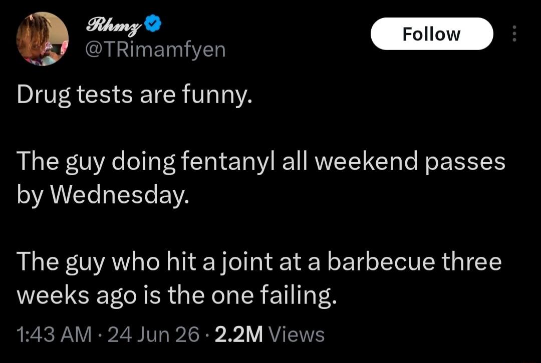 Rhmz @TRImamfyen Follow Drug tests are funny. The guy doing fentanyl all weekend passes by Wednesday. The guy who hit a joint at a barbecue three weeks ago is the one failing. 1:43 AM · 24 Jun 26 · 2.2M Views