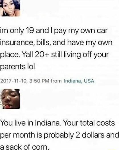 im only 19 and pay my own car insurance bills and have my own place Yall 20 still living off your parents lol 2017 11 10 350 PM from Indiana USA You live in Indiana Your total costs per month is probably 2 dollars and a sack of corn