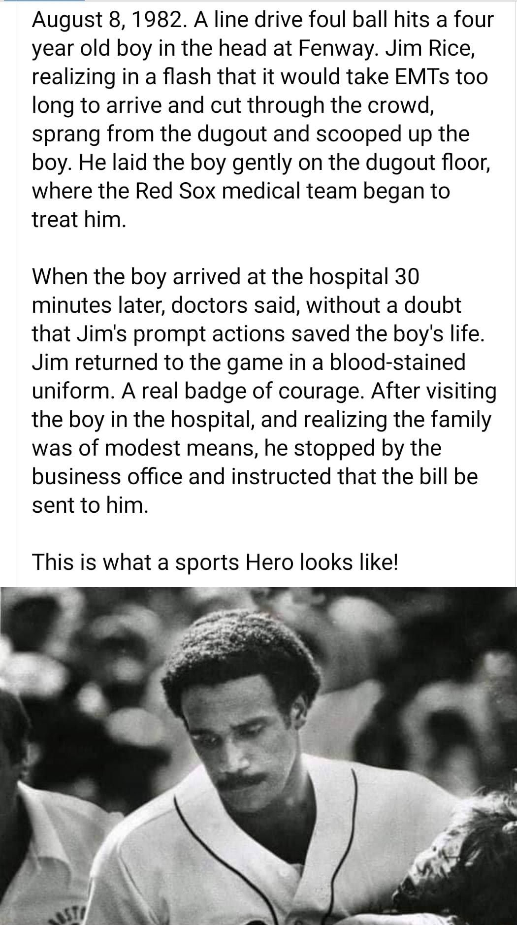 August 8 1982 A line drive foul ball hits a four year old boy in the head at Fenway Jim Rice realizing in a flash that it would take EMTs too long to arrive and cut through the crowd sprang from the dugout and scooped up the boy He laid the boy gently on the dugout floor where the Red Sox medical team began to treat him When the boy arrived at the hospital 30 minutes later doctors said without a d