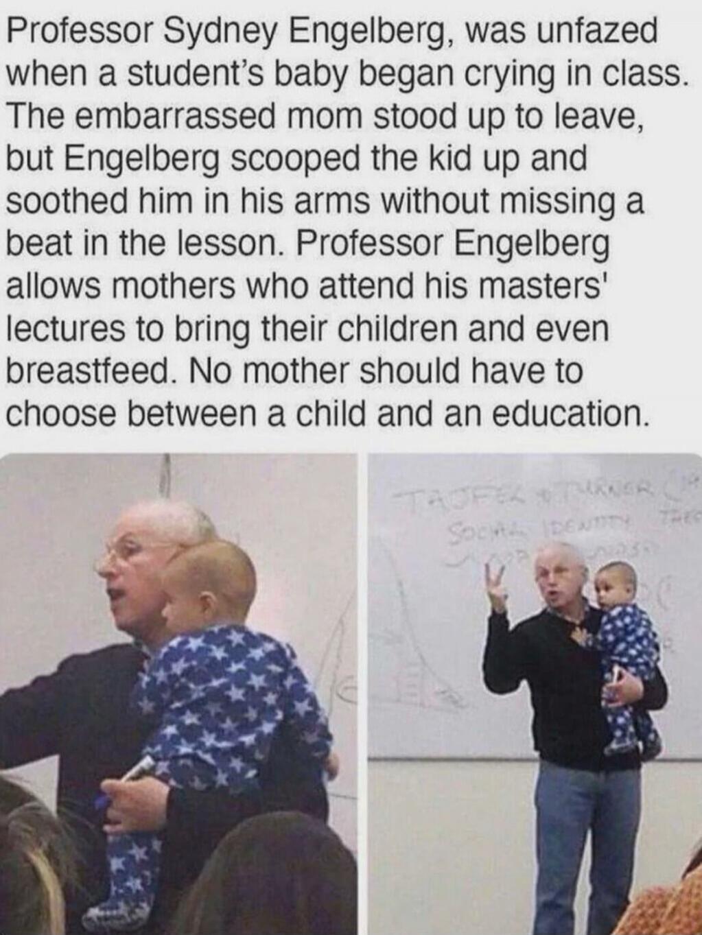 Professor Sydney Engelberg, was unfazed when a student’s baby began crying in class. The embarrassed mom stood up to leave, but Engelberg scooped the kid up and soothed him in his arms without missing a beat in the lesson. Professor Engelberg allows mothers who attend his masters' lectures to bring their children and even breastfeed. No mother shou