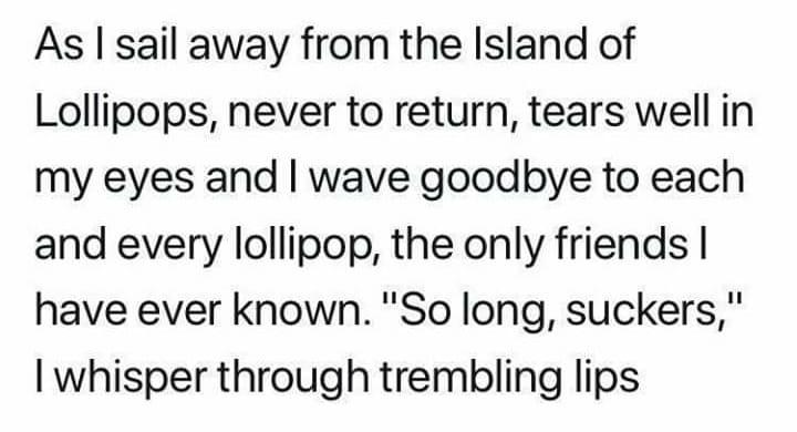 As sail away from the Island of Lollipops never to return tears well in my eyes and wave goodbye to each and every lollipop the only friends have ever known So long suckers whisper through trembling lips