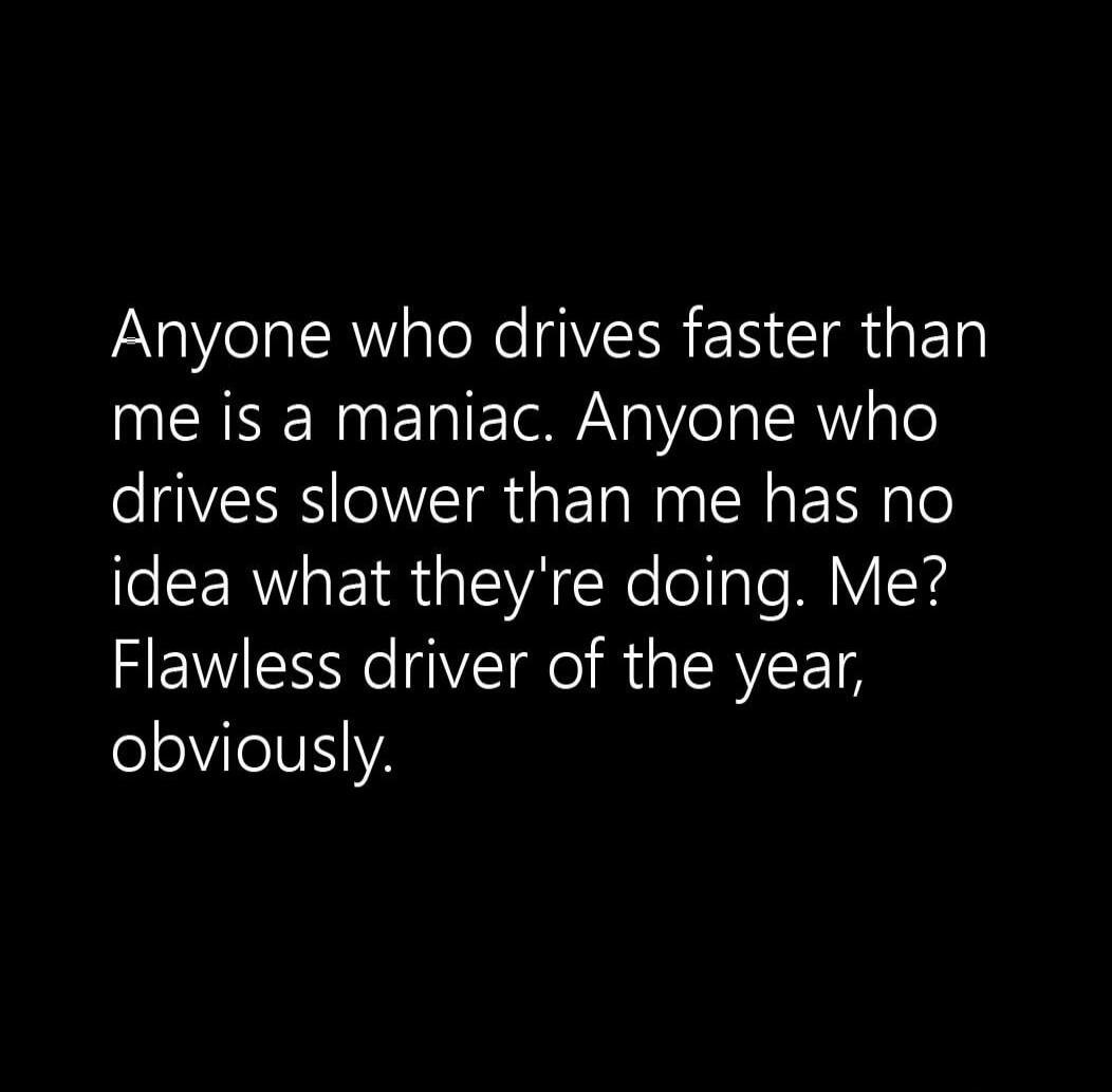 Anyone who drives faster than me is a maniac. Anyone who drives slower than me has no idea what they're doing. Me? Flawless driver of the year, obviously.