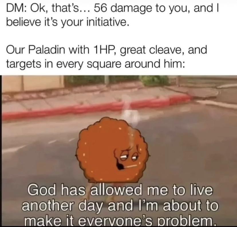 DM Ok thats 56 damage to you and believe its your initiative Our Paladin with 1HP great cleave and targets in every square around him God hasfallowed me to live ElpleligIsielYAYale Mg T eTel dite make it evervones problem