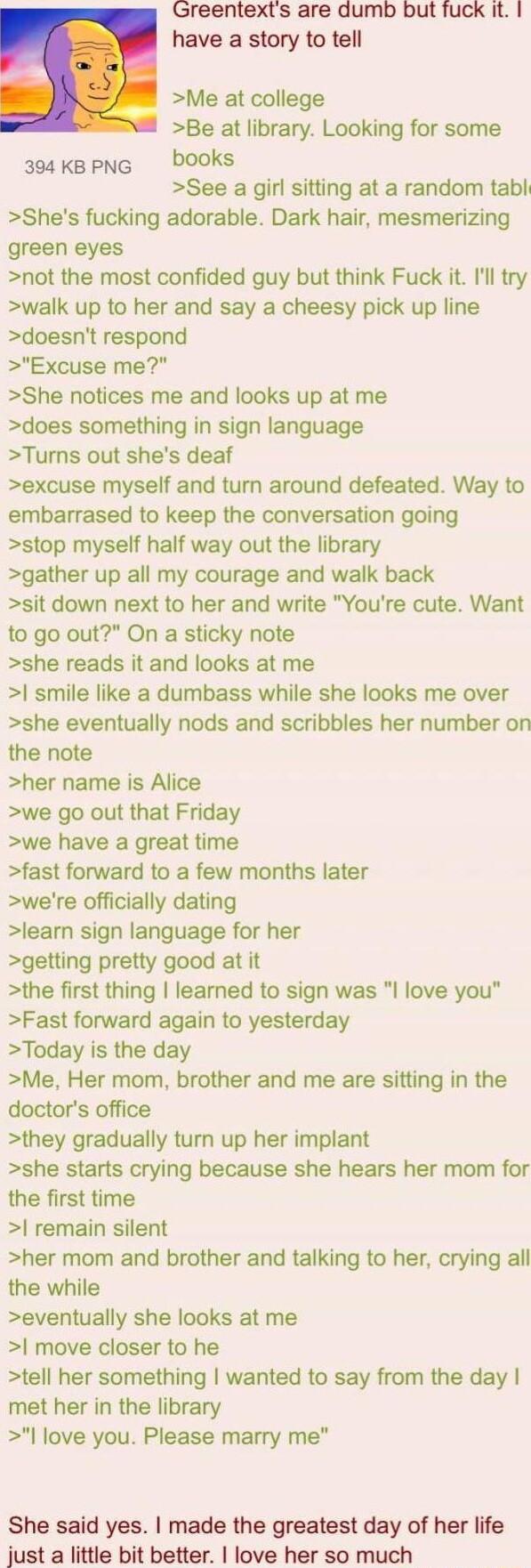 Greentexts are dumb but fuck it have a story to tell Me at college Be at library Looking for some 3s4kBpNG DOOks See a girl sitting at a random tabl Shes fucking adorable Dark hair mesmerizing green eyes not the most confided guy but think Fuck it Ill try walk up to her and say a cheesy pick up line doesnt respond Excuse me She notices me and looks up at me does something in sign language Turns ou
