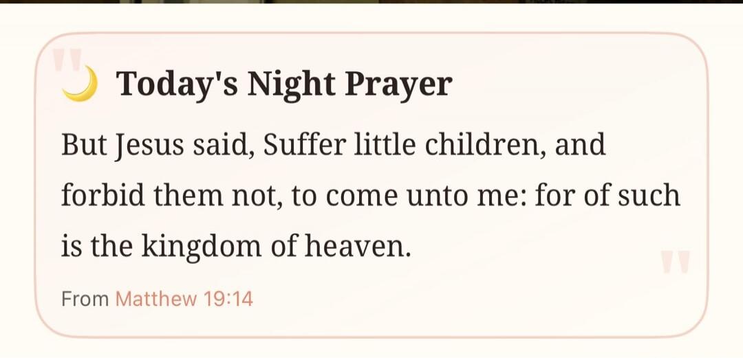 Today's Night Prayer But Jesus said, Suffer little children, and forbid them not, to come unto me: for of such is the kingdom of heaven. From Matthew 19:14