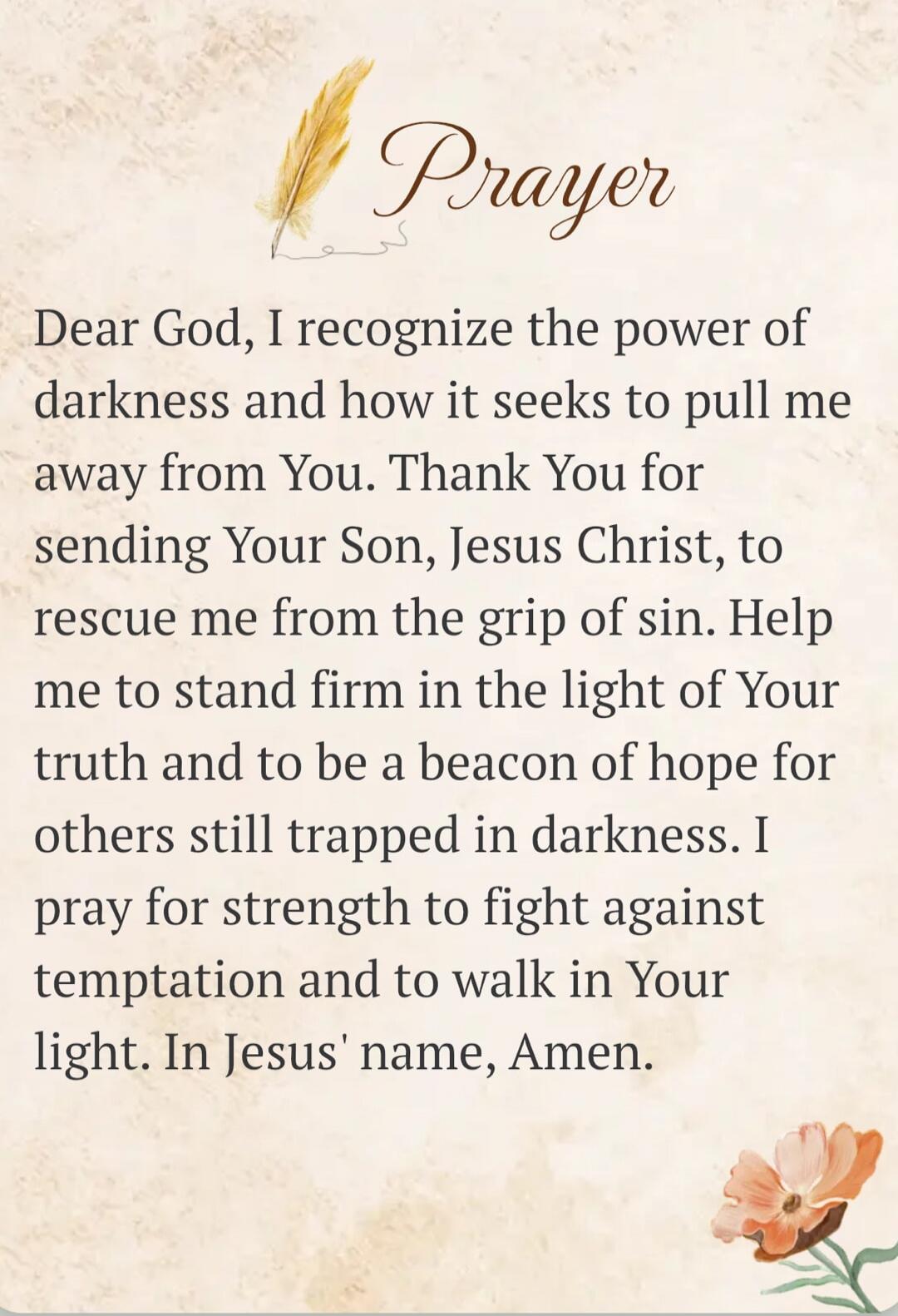Prayer
Dear God, I recognize the power of darkness and how it seeks to pull me away from You. Thank You for sending Your Son, Jesus Christ, to rescue me from the grip of sin. Help me to stand firm in the light of Your truth and to be a beacon of hope for others still trapped in darkness. I pray for strength to fight against temptation and to walk i
