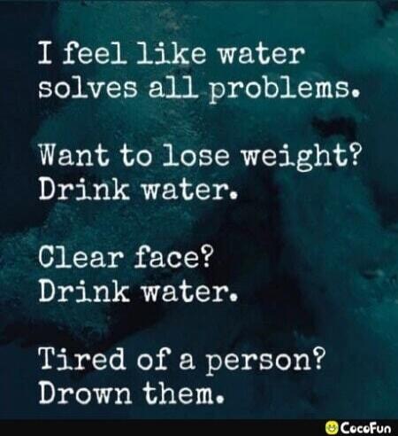 I feel like water solves all problems. Want to lose weight? Drink water. Clear face? Drink water. Tired of a person? Drown them.