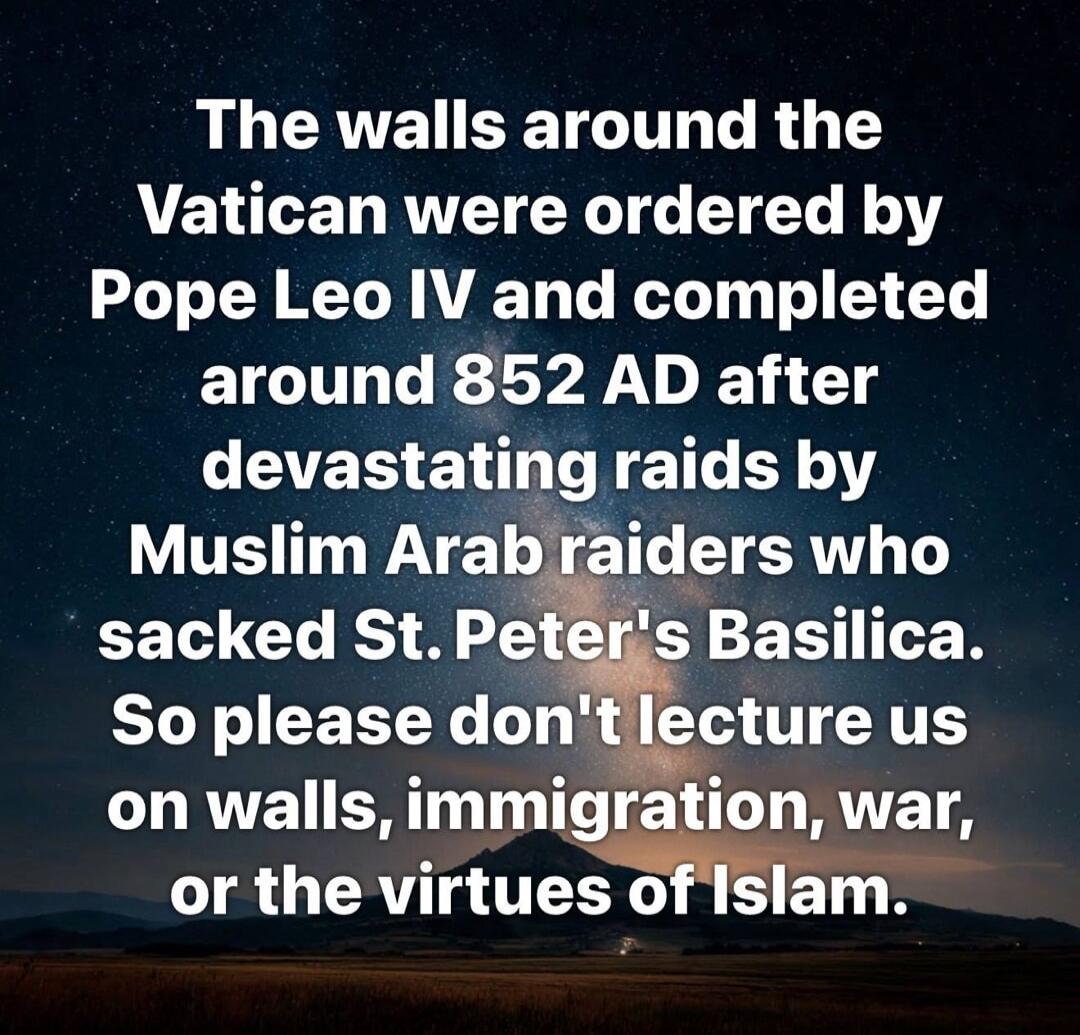 The walls around the Vatican were ordered by Pope Leo IV and completed around 852 AD after devastating raids by Muslim Arab raiders who sacked St. Peter's Basilica. So please don't lecture us on walls, immigration, war, or the virtues of Islam.