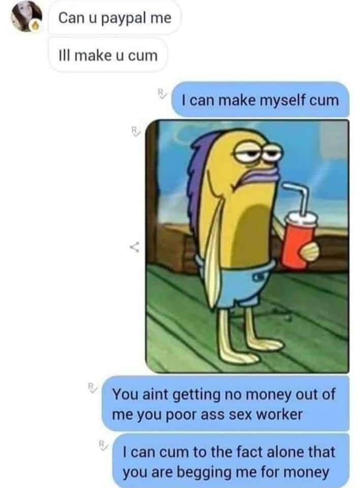 Can u paypal me Il make u cum can make myself cum You aint getting no money out of me you poor ass sex worker can cum to the fact alone that you are begging me for money