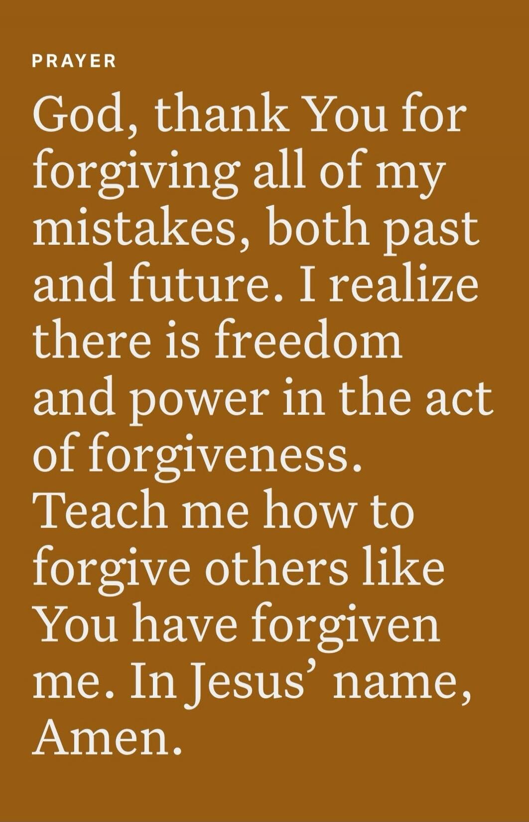 PRAYER God, thank You for forgiving all of my mistakes, both past and future. I realize there is freedom and power in the act of forgiveness. Teach me how to forgive others like You have forgiven me. In Jesus' name, Amen.