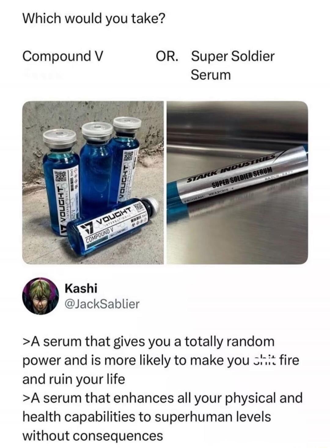 Which would you take? Compound V OR Super Soldier Serum. Vought International Compound V. Stark Industries Super Soldier Serum. A serum that gives you a totally random power and is more likely to make you shit fire and ruin your life. A serum that enhances all your physical and health capabilities to superhuman levels without consequences.