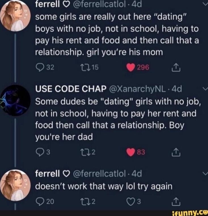 L RVAGH 1L R Vv some girls are really out here dating boys with no job not in school having to EIENCHIENL R T T RO R RG TS relationship girl youre his mom 1 s FEQ V51 Holo o Fol U RGO EREIGI NI ML Some dudes be dating girls with no job not in school having to pay her rent and AL ROENCE RUETENEE T L ol 161 youre her dad Q3 2 CFE ferrell ferrellcatlol 4d v doesnt work that way lol try again OF 02 Qs