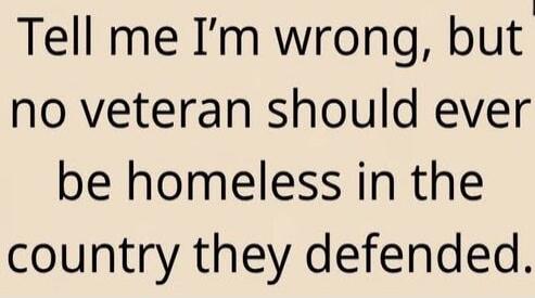 Tell me I’m wrong, but no veteran should ever be homeless in the country they defended.